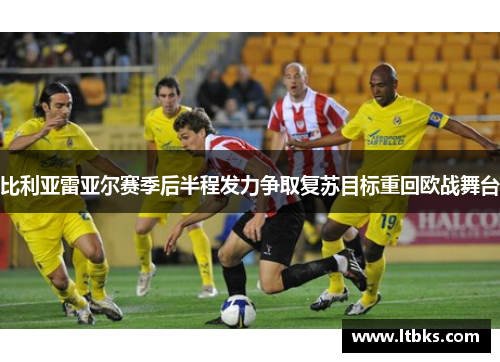 比利亚雷亚尔赛季后半程发力争取复苏目标重回欧战舞台