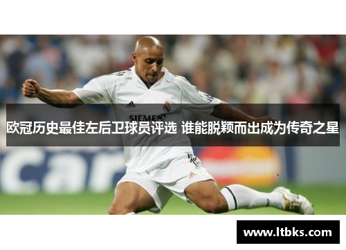 欧冠历史最佳左后卫球员评选 谁能脱颖而出成为传奇之星